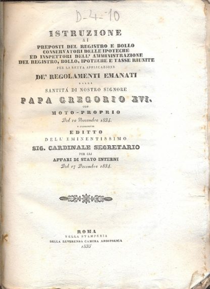 Istruzione ai preposti del registro e bollo conservatori delle ipoteche ed ispettori dell'amministrazione del registro, bolli, ipoteche e tasse riunite per retta applicazione de' regolamenti emanati dalla Santità di Nostro Signore Papa Gregorio XVI con moto proprio del 10 novembre 1834 e susseguente editto dell'eminentissimo Sig.Cardinale Segretario per gli Affari di Stato Interni del 17 Decembre 1834