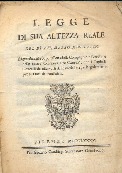 Legge di Sua Altezza Reale del di XXI marzo MDCCLXXXV, riguardante la soppressione delle Compagnie e l'erezione delle nuove Compagnie di Carità, con i Capitoli Generali da osservarsi dalle medesime e Regolamento per le Doti da conferisi.