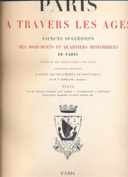 Paris a travers les ages. Aspects suggessifs des monuments et quartiers historiques de Paris depuis le XIII siecle jusqua nos jours, fidelement restitues d'apres les documents authentiques par M. F. Hoffbauer, architecte. Texte par MM. Edouard Fournier, Paul Lacroix, Ch. Jourdain, A. Bonnardot, Jules Cousin, Franklin, Valentin Dufour, etc..