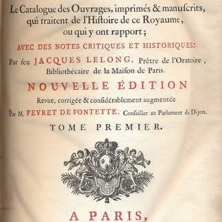 Bibliotheque historique de la France, contenant le catalogue des ouvrages, imprimes & manuscrits, qui traitent de l'histoire de ce royaume, ou qui y ont rapport; avec des notes critiques et historiques: par feu Jacques Lelong, pretre de l'Oratoire, bibliothecaire de la Maison de Paris. Nouvelle edition revue, corrigee considerablement augmentee par M. Fevret De Fontette, Conseiller au Parlement de Dijon.