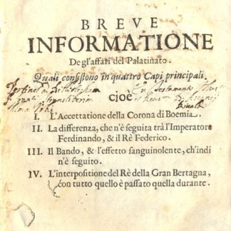 Breve informatione degl'affari del Palatinato. Quali consistono in quattro Capi principali. Cioè: L'accettatione della Corona di Boemia - La differenza che n'è seguita trà l'Imperatore Ferdinando, & il Rè Federico - Il Bando, & l'effetto sanguinolente, ch'indi n'è seguito - L'interpositione del Rè della Gran Bertagna, con tutto quello è passato quella durante.