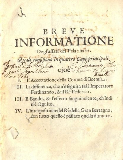 Breve informatione degl'affari del Palatinato. Quali consistono in quattro Capi principali. Cioè: L'accettatione della Corona di Boemia - La differenza che n'è seguita trà l'Imperatore Ferdinando, & il Rè Federico - Il Bando, & l'effetto sanguinolente, ch'indi n'è seguito - L'interpositione del Rè della Gran Bertagna, con tutto quello è passato quella durante.